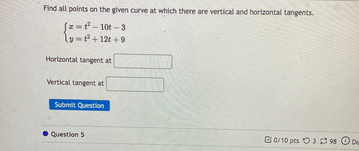 Find all points on the given curve at which there are vertical and horizontal tangents.
beginarrayl x=t^2-10t-3 y=t^2+12t+9endarray.
Horizontal tangent at □ 
Vertical tangent at □ 
Submit Question 
Question 5 0/10 pts つ 3 ⇄ 98 De