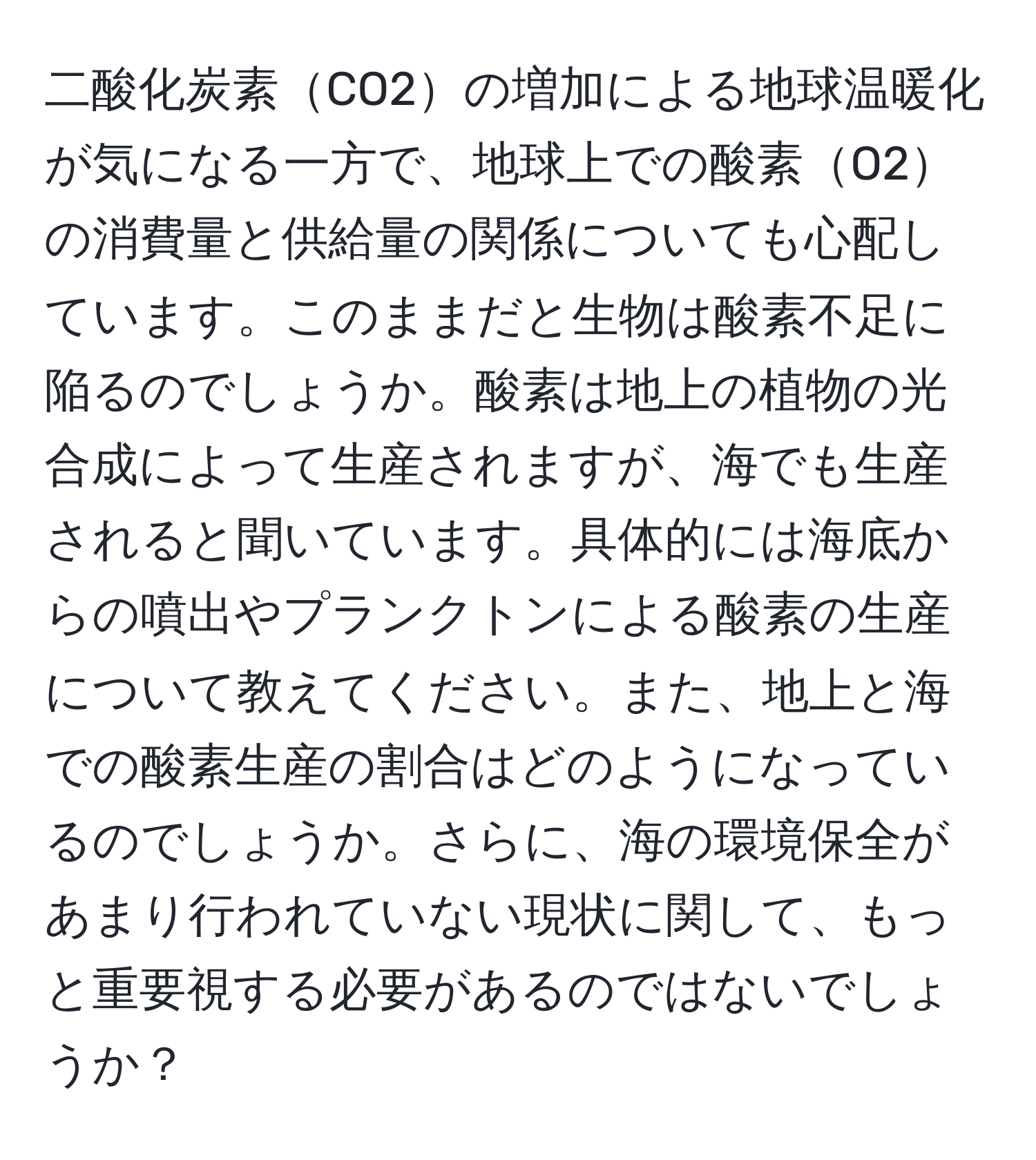 二酸化炭素CO2の増加による地球温暖化が気になる一方で、地球上での酸素O2の消費量と供給量の関係についても心配しています。このままだと生物は酸素不足に陥るのでしょうか。酸素は地上の植物の光合成によって生産されますが、海でも生産されると聞いています。具体的には海底からの噴出やプランクトンによる酸素の生産について教えてください。また、地上と海での酸素生産の割合はどのようになっているのでしょうか。さらに、海の環境保全があまり行われていない現状に関して、もっと重要視する必要があるのではないでしょうか？