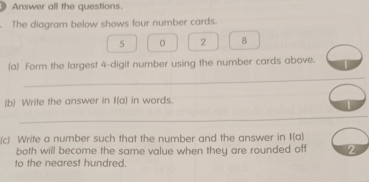 Answer all the questions. 
The diagram below shows four number cards.
5
0
2
8
(a) Form the largest 4 -digit number using the number cards above. 
_ 
(b) Write the answer in l(a) in words. 
_ 
(c) Write a number such that the number and the answer in I(a) 
both will become the same value when they are rounded off 2
to the nearest hundred.