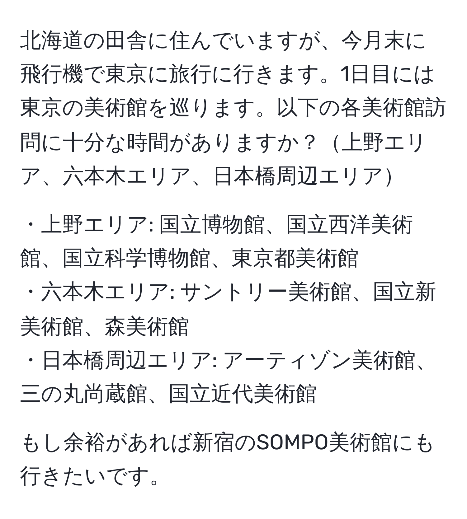 北海道の田舎に住んでいますが、今月末に飛行機で東京に旅行に行きます。1日目には東京の美術館を巡ります。以下の各美術館訪問に十分な時間がありますか？上野エリア、六本木エリア、日本橋周辺エリア

・上野エリア: 国立博物館、国立西洋美術館、国立科学博物館、東京都美術館 
・六本木エリア: サントリー美術館、国立新美術館、森美術館 
・日本橋周辺エリア: アーティゾン美術館、三の丸尚蔵館、国立近代美術館 

もし余裕があれば新宿のSOMPO美術館にも行きたいです。