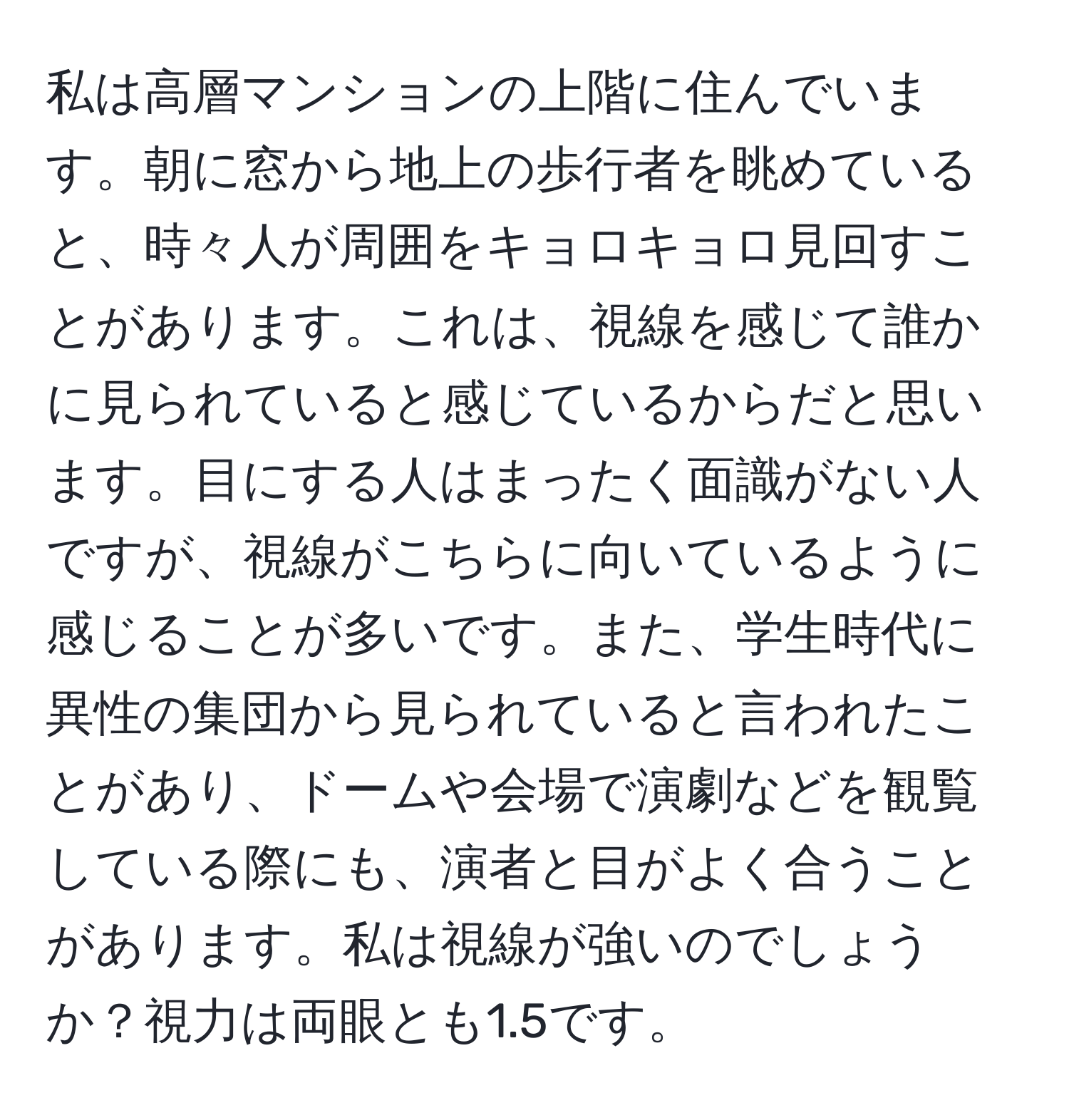 私は高層マンションの上階に住んでいます。朝に窓から地上の歩行者を眺めていると、時々人が周囲をキョロキョロ見回すことがあります。これは、視線を感じて誰かに見られていると感じているからだと思います。目にする人はまったく面識がない人ですが、視線がこちらに向いているように感じることが多いです。また、学生時代に異性の集団から見られていると言われたことがあり、ドームや会場で演劇などを観覧している際にも、演者と目がよく合うことがあります。私は視線が強いのでしょうか？視力は両眼とも1.5です。