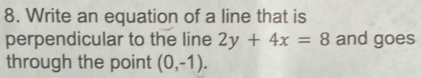 Write an equation of a line that is 
perpendicular to the line 2y+4x=8 and goes 
through the point (0,-1).