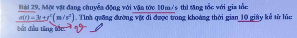 Một vật đang chuyển động với vận tớc 10m/s thì tăng tốc với gia tốc
a(t)=3t+t^2(m/s^2). Tính quãng đường vật đi được trong khoảng thời gian 10 giây kể từ lúc 
bắt đầu tăng tốc.