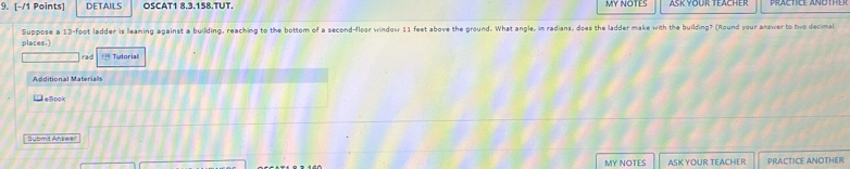 DETAILS OSCAT1 8.3.158.TUT. MY NOTES 
places.) Suppose a 13-foot ladder is leaning against a building, reaching to the bottom of a second-floor window 11 feet above the ground. What angle, in radians, does the ladder make with the building? (Round your answer to two decimal 
rad == Tutorial 
Additional Material 
L eBook 
Submit Afswe! 
MY NOTES ASK YOUR TEACHER PRACTICE ANOTHER