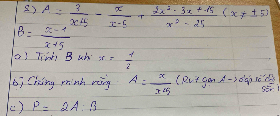 A= 3/x+5 - x/x-5 + (2x^2-3x+15)/x^2-25 (x!= ± 5)
B= (x-1)/x+5 
a) Tiinh B uhi x= 1/2 
b) Cháng minh ràng A= x/x+5  (Rut gon A -> dap Soverline 0 Ro 
sān) 
() P=2A:B