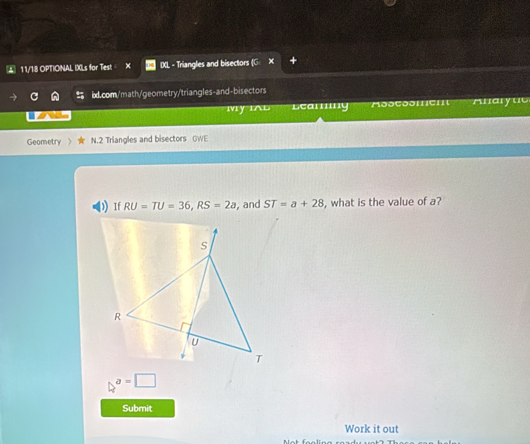 11/18 OPTIONAL IXLs for Test × IXL - Triangles and bisectors (GX 
ixl.com/math/geometry/triangles-and-bisectors 
MyIAL Leanng MooCoomcI Anaryuc 
Geometry N.2 Triangles and bisectors GWE 
If RU=TU=36, RS=2a , and ST=a+28 , what is the value of a?
a=□
Submit 
Work it out