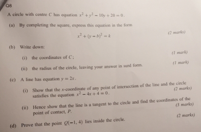 A circle with centre C has equation x^2+y^2-10y+20=0. 
(a) By completing the square, express this equation in the form
x^2+(y-b)^2=k (2 marks) 
(b) Write down: 
(i) the coordinates of C; (1 mark) 
(ii) the radius of the circle, leaving your answer in surd form. (1 mark) 
(c) A line has equation y=2x. 
(i) Show that the x-coordinate of any point of intersection of the line and the circle 
(2 marks) 
satisfies the equation x^2-4x+4=0. 
(ii) Hence show that the line is a tangent to the circle and find the coordinates of the 
point of contact, P. (3 marks) 
(d) Prove that the point Q(-1,4) lies inside the circle. (2 marks)