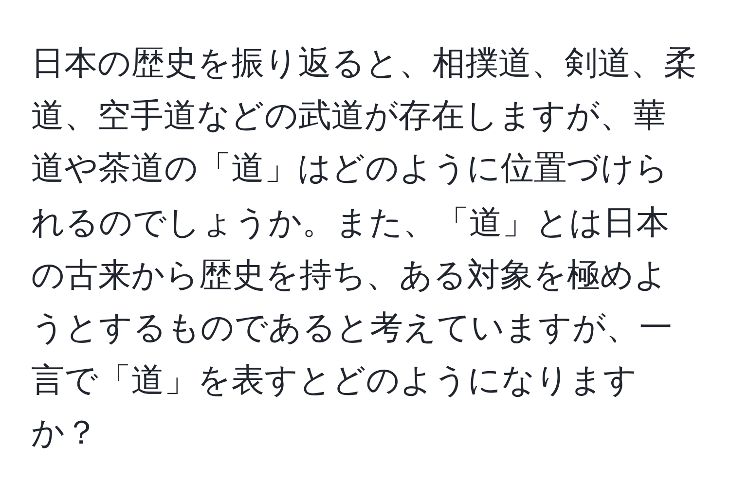 日本の歴史を振り返ると、相撲道、剣道、柔道、空手道などの武道が存在しますが、華道や茶道の「道」はどのように位置づけられるのでしょうか。また、「道」とは日本の古来から歴史を持ち、ある対象を極めようとするものであると考えていますが、一言で「道」を表すとどのようになりますか？