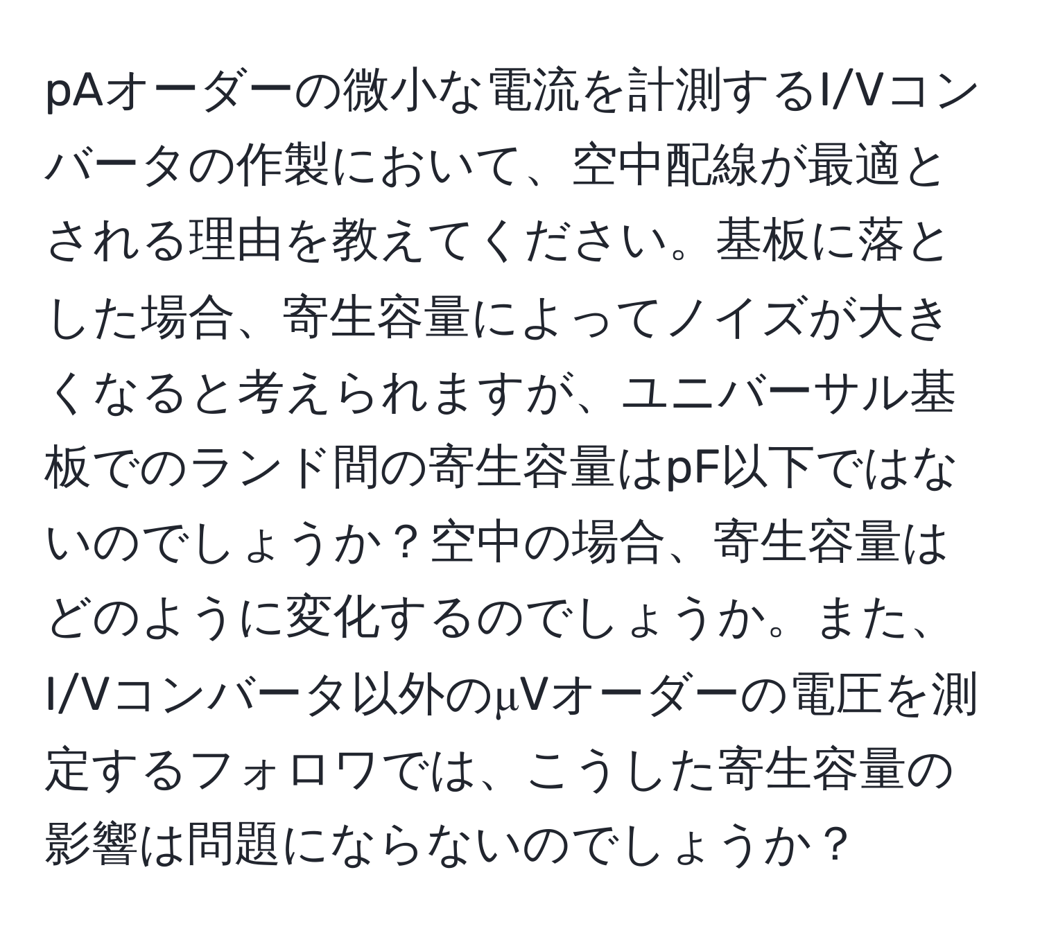 pAオーダーの微小な電流を計測するI/Vコンバータの作製において、空中配線が最適とされる理由を教えてください。基板に落とした場合、寄生容量によってノイズが大きくなると考えられますが、ユニバーサル基板でのランド間の寄生容量はpF以下ではないのでしょうか？空中の場合、寄生容量はどのように変化するのでしょうか。また、I/Vコンバータ以外のμVオーダーの電圧を測定するフォロワでは、こうした寄生容量の影響は問題にならないのでしょうか？