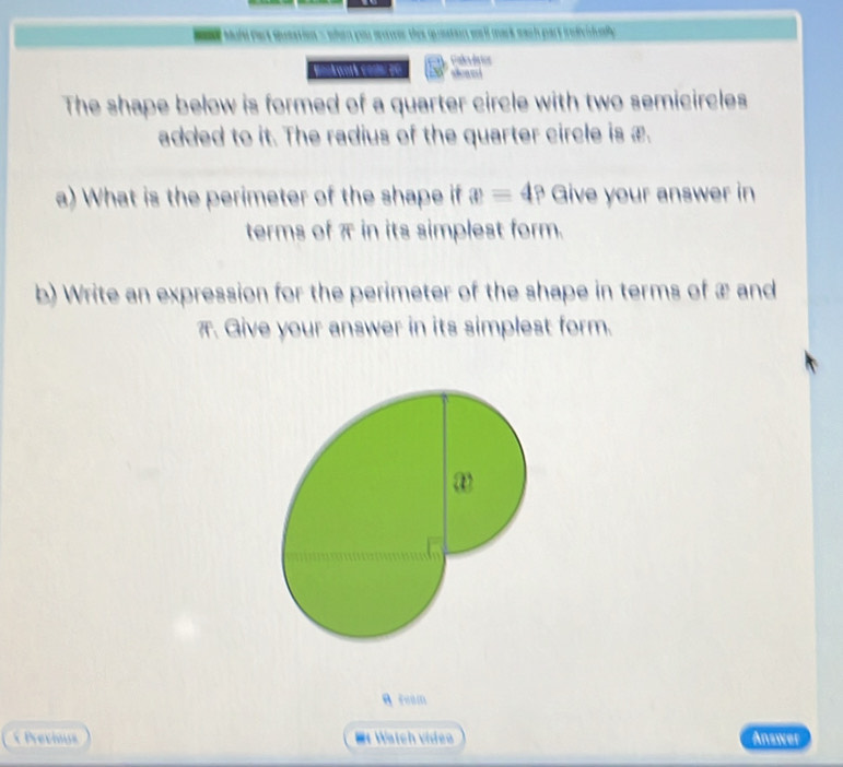 oner thes quieation well mark each part individully. 
Bookwork codl 20 Ealevêrios 
The shape below is formed of a quarter circle with two semicircles 
added to it. The radius of the quarter circle is æ. 
a) What is the perimeter of the shape if x=4? Give your answer in 
terms of π in its simplest form. 
b) Write an expression for the perimeter of the shape in terms of æ and
π. Give your answer in its simplest form. 
A Fe0m 
Previus =t Watch vídeo Answer