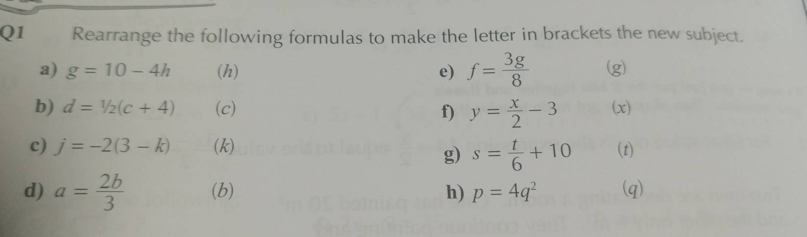 Rearrange the following formulas to make the letter in brackets the new subject. 
a) g=10-4h (h) e) f= 3g/8  (g) 
b) d=1/2(c+4) (c) (x) 
f) y= x/2 -3
c) j=-2(3-k) (k) (t) 
g) s= t/6 +10
d) a= 2b/3  (b) h) p=4q^2 (q)