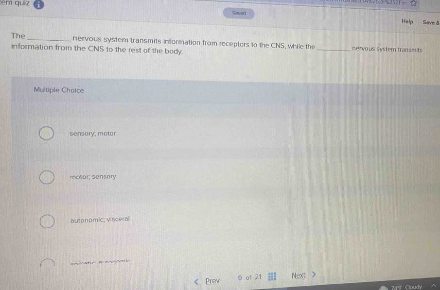 tem quiz
235A%252F%252Fn
Saved
Help Save &
The_ nervous system transmits information from receptors to the CNS, while the_ nervous system transmits
information from the CNS to the rest of the body.
Multiple Choice
sensory; motor
motor; sensory
autonomic; visceral
comatic: autonomio
Prev 9 of 21 Next
74°F Cloudy