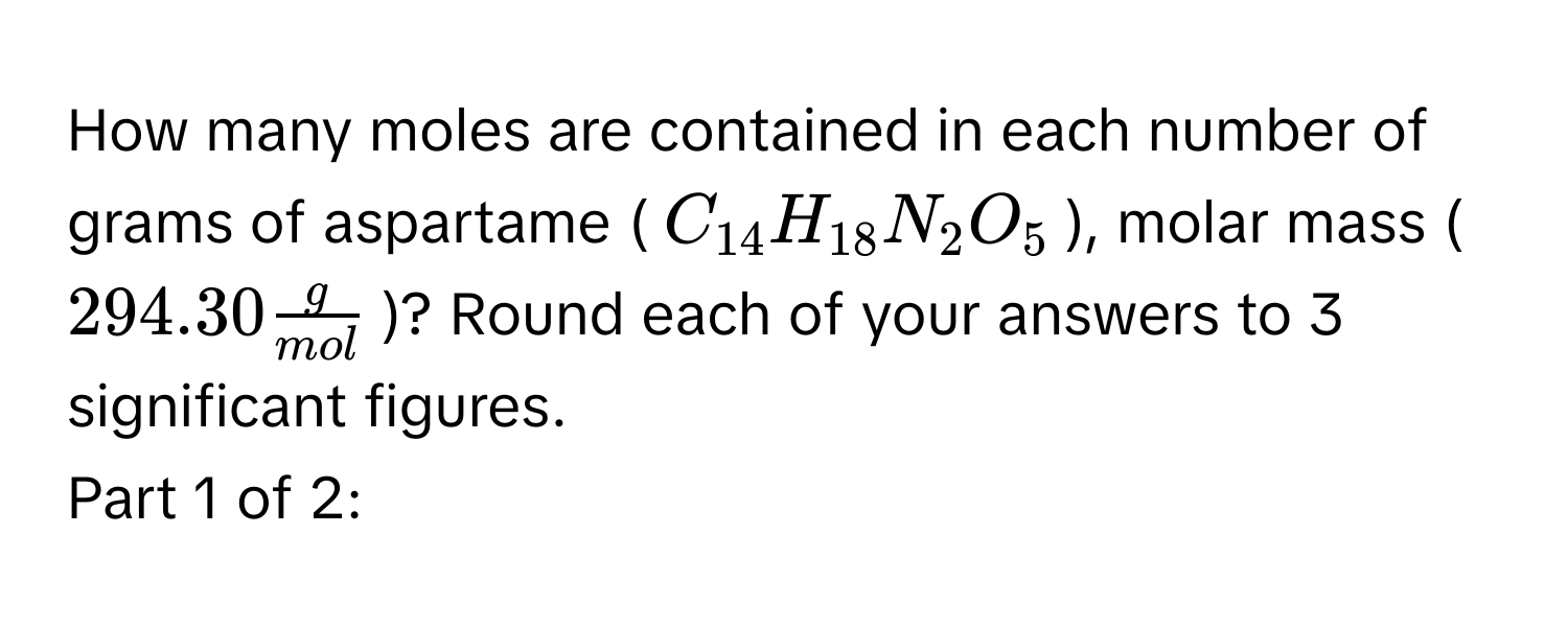 How many moles are contained in each number of grams of aspartame ($C_14H_18N_2O_5$), molar mass ($294.30  g/mol $)? Round each of your answers to 3 significant figures. 
Part 1 of 2: