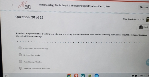 ati Pharmacology Made Easy 5.0 The Neurological System (Part 2) Test CLOSE
Question: 20 of 25 Time Remaining: 16:32:07
FLAG
the risk of lithium toxicity? A health care professional is talking to a client who is taking lithium carbonate. Which of the following instructions should be included to reduce
Consume a low-sodium diet.
Reduce fluid intake.
Awoid taking NSAIDs.
Take the medication with food.
Oet 4