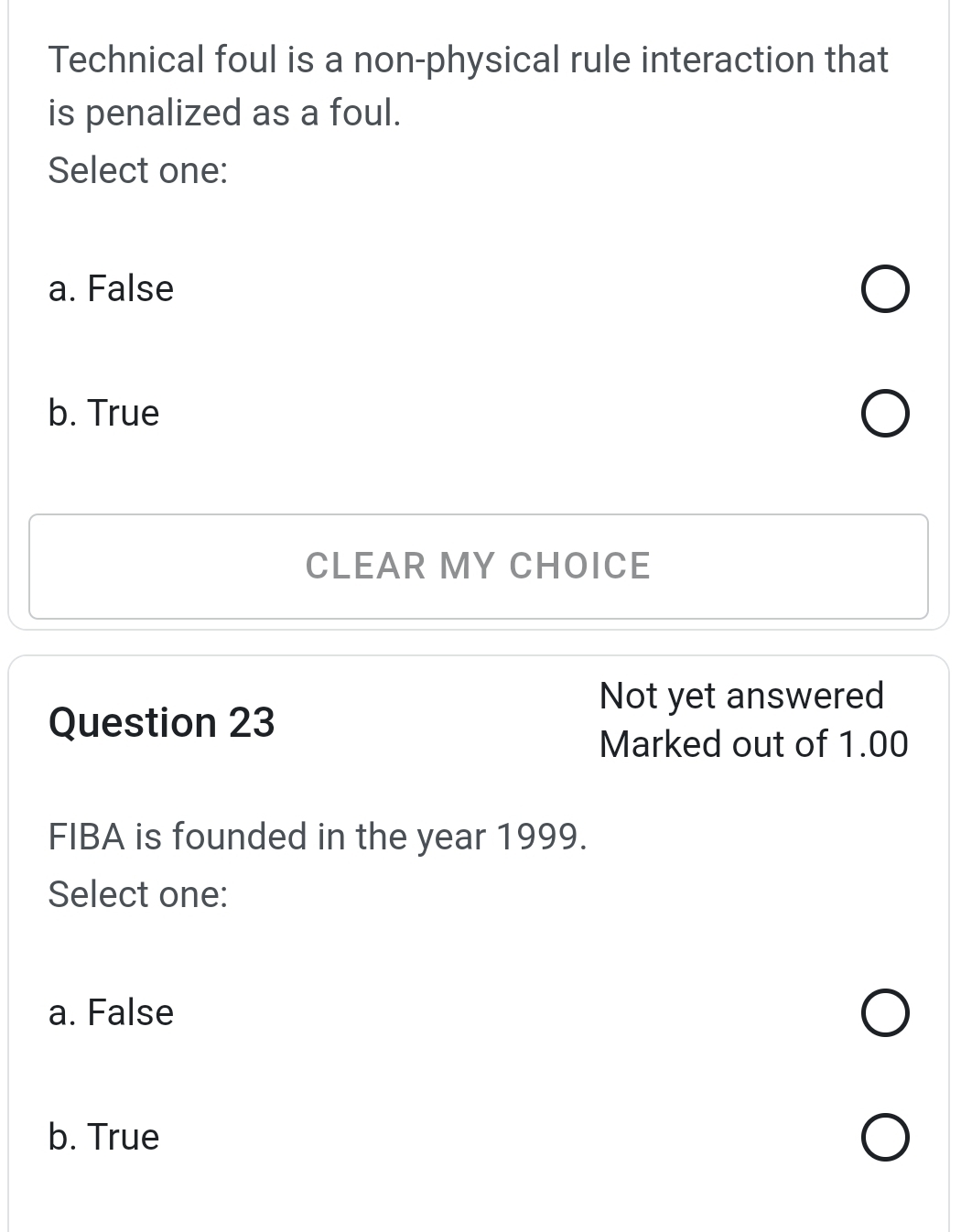 Technical foul is a non-physical rule interaction that
is penalized as a foul.
Select one:
a. False
b. True
CLEAR MY CHOICE
Not yet answered
Question 23
Marked out of 1.00
FIBA is founded in the year 1999.
Select one:
a. False
b. True