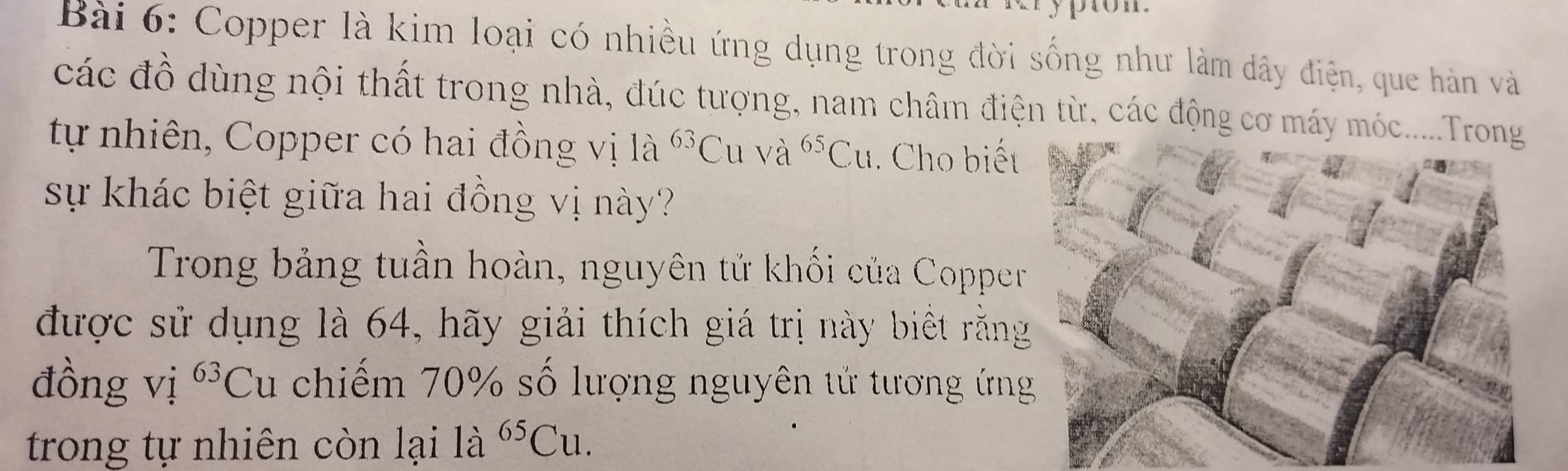 Copper là kim loại có nhiều ứng dụng trong đời sống như làm dây điện, que hàn và 
các đồ dùng nội thất trong nhà, đúc tượng, nam châm điện từ, các động cơ máy móc... 
tự nhiên, Copper có hai đồng vị là ^63C u và ^65Cu. Cho biết 
sự khác biệt giữa hai đồng vị này? 
Trong bảng tuần hoàn, nguyên tử khối của Copper 
được sử dụng là 64, hãy giải thích giá trị này biết rằng 
đồng vị ^63C L 1 chiếm 70% số lượng nguyên tử tương ứng 
trong tự nhiên còn lại là ^65Cu.