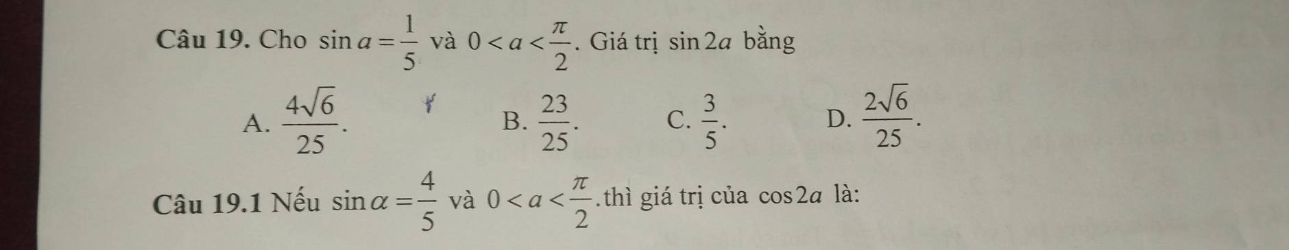 Cho sin a= 1/5  và 0. Giá trị sin 2a bằng
A.  4sqrt(6)/25 .  23/25 .  3/5 .  2sqrt(6)/25 . 
B.
C.
D.
Câu 19.1 Nếu sin alpha = 4/5  và 0 thì giá trị của cos 2a là: