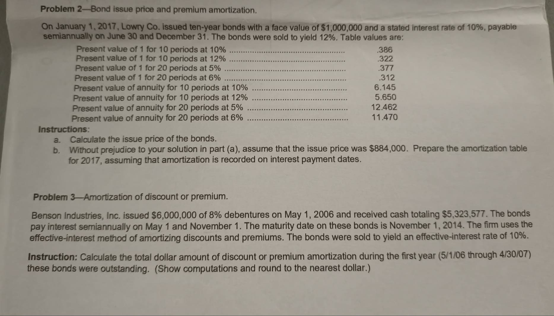 Problem 2—Bond issue price and premium amortization. 
On January 1, 2017, Lowry Co. issued ten-year bonds with a face value of $1,000,000 and a stated interest rate of 10%, payable 
semiannually on June 30 and December 31. The bonds were sold to yield 12%. Table values are: 
Present value of 1 for 10 periods at 10% _.386 
Present value of 1 for 10 periods at 12% _. 322
Present value of 1 for 20 periods at 5% _. 377
Present value of 1 for 20 periods at 6% _. 312
Present value of annuity for 10 periods at 10% _ 6.145
Present value of annuity for 10 periods at 12% _ 5.650
Present value of annuity for 20 periods at 5% _ 12.462
Present value of annuity for 20 periods at 6% _ 11.470
Instructions: 
a. Calculate the issue price of the bonds. 
b. Without prejudice to your solution in part (a), assume that the issue price was $884,000. Prepare the amortization table 
for 2017, assuming that amortization is recorded on interest payment dates. 
Problem 3—Amortization of discount or premium. 
Benson Industries, Inc. issued $6,000,000 of 8% debentures on May 1, 2006 and received cash totaling $5,323,577. The bonds 
pay interest semiannually on May 1 and November 1. The maturity date on these bonds is November 1, 2014. The firm uses the 
effective-interest method of amortizing discounts and premiums. The bonds were sold to yield an effective-interest rate of 10%. 
Instruction: Calculate the total dollar amount of discount or premium amortization during the first year (5/1/06 through 4/30/07) 
these bonds were outstanding. (Show computations and round to the nearest dollar.)