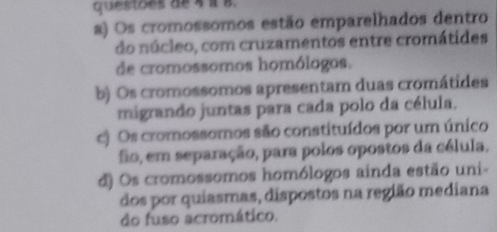 questoes de 4 à 8.
a) Os cromossomos estão emparelhados dentro
do núcleo, com cruzamentos entre cromátides
de cromossomos homólogos.
b) Os cromossomos apresentam duas cromátides
migrando juntas para cada polo da célula.
c) Os cromossomos são constituídos por um único
fio, em separação, para polos opostos da célula.
d) Os cromossomos homólogos ainda estão uni-
dos por quiasmas, dispostos na região mediana
do fuso acromático.