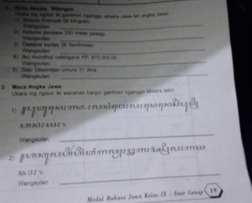 Mulia Aksara Wilangan 
Ukara ing nglaor ii gantinen nganggo aksara Jawa lan angka Jawa! 
1) Bobote Premadi 68 kilogram. 
Wangsulan 
_ 
2) Kebone jembare 250 meter pesagi. 
Wangsulán 
_ 
_ 
3) Dawane kertas 36 Sentimeter
Wangsulan 
_ 
4) Ibe mundhut celengane RP. 875.000.00
Wangsulan 
5) Sasí Desember umure 31 dina 
Wangsulan 
_ 
2. Maca Angka Jawa 
Ukara ing ngisor iki wacanen banjur gantinen nganggo aksara latin! 
1 ) ngzq:me :naâqe n qro ηrohãa qão 
Un )o ÷ (U)t  
Wangsulan 
_ 
2 panoq nllimny gm álona: ma 
a O 5 _ 
Wangsulan 
Modul Bahasa Jawa Kelas IX / Smir Genap 、 19