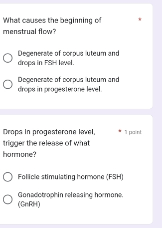 What causes the beginning of *
menstrual flow?
Degenerate of corpus luteum and
drops in FSH level.
Degenerate of corpus luteum and
drops in progesterone level.
Drops in progesterone level, 1 point
trigger the release of what
hormone?
Follicle stimulating hormone (FSH)
Gonadotrophin releasing hormone.
(GnRH)