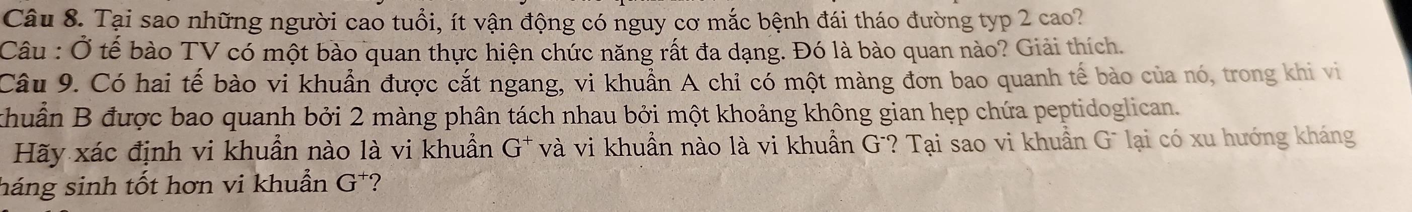 Tại sao những người cao tuổi, ít vận động có nguy cơ mắc bệnh đái tháo đường typ 2 cao? 
Câu : Ở tế bào TV có một bào quan thực hiện chức năng rất đa dạng. Đó là bào quan nào? Giải thích. 
Câu 9. Có hai tế bào vi khuẩn được cắt ngang, vi khuẩn A chỉ có một màng đơn bao quanh tế bào của nó, trong khi vi 
khuẩn B được bao quanh bởi 2 màng phân tách nhau bởi một khoảng không gian hẹp chứa peptidoglican. 
Hãy xác định vi khuẩn nào là vi khuẩn G* và vi khuẩn nào là vi khuẩn G'? Tại sao vi khuẩn Gũ lại có xu hướng kháng 
háng sinh tốt hơn vi khuẩn G^+ ?