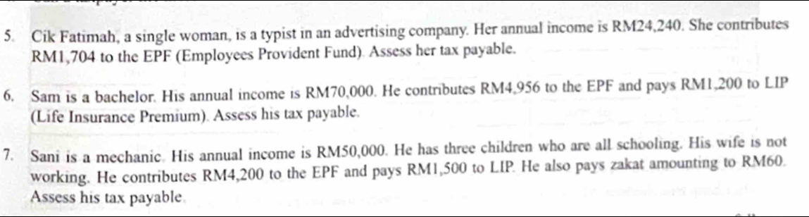 Cik Fatimah, a single woman, is a typist in an advertising company. Her annual income is RM24,240. She contributes
RM1,704 to the EPF (Employees Provident Fund). Assess her tax payable. 
6. Sam is a bachelor. His annual income is RM70,000. He contributes RM4,956 to the EPF and pays RM1,200 to LIP 
(Life Insurance Premium). Assess his tax payable. 
7. Sani is a mechanic. His annual income is RM50,000. He has three children who are all schooling. His wife is not 
working. He contributes RM4,200 to the EPF and pays RM1,500 to LIP. He also pays zakat amounting to RM60. 
Assess his tax payable