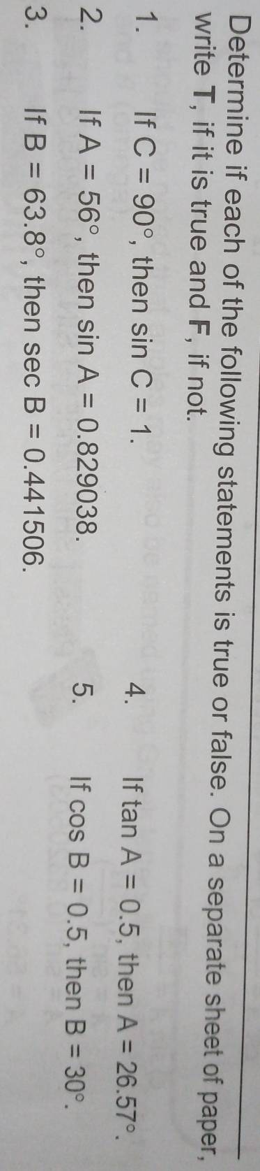 Determine if each of the following statements is true or false. On a separate sheet of paper, 
write T, if it is true and F, if not. 
1. If C=90° , then sin C=1. 4. If tan A=0.5 , then A=26.57°. 
2. If A=56° , then sin A=0.829038. 5. If cos B=0.5 , then B=30°. 
3. If B=63.8° , then sec B=0.441506.