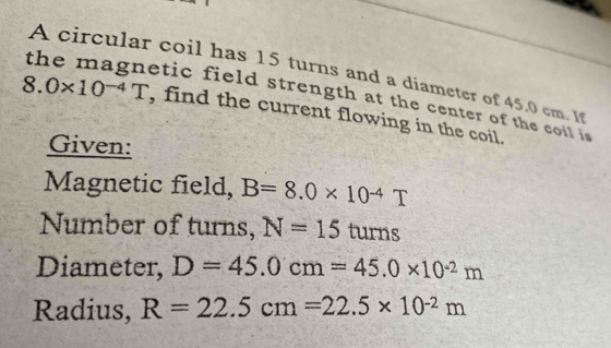 A circular coil has 15 turns and a diameter of 45.0 cm. 1 
the magnetic field strength at the center of the coil i
8.0* 10^(-4)T , find the current flowing in the coil. 
Given: 
Magnetic field, B=8.0* 10^(-4)T
Number of turns, N=15 turns 
Diameter, D=45.0cm=45.0* 10^(-2)m
Radius, R=22.5cm=22.5* 10^(-2)m