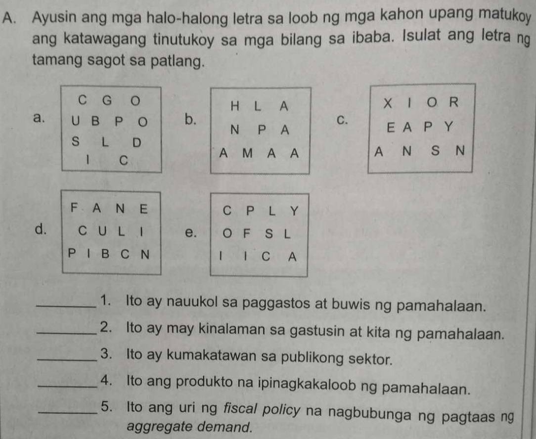 Ayusin ang mga halo-halong letra sa loob ng mga kahon upang matukoy
ang katawagang tinutukoy sa mga bilang sa ibaba. Isulat ang letra ng
tamang sagot sa patlang.
| R
a.b.
C. E A P Y
A N s N
F A N E C P L Y
d. C U L 1 e. 。 F S L
P B C N  1 C A
_1. Ito ay nauukol sa paggastos at buwis ng pamahalaan.
_2. Ito ay may kinalaman sa gastusin at kita ng pamahalaan.
_3. Ito ay kumakatawan sa publikong sektor.
_4. Ito ang produkto na ipinagkakaloob ng pamahalaan.
_5. Ito ang uri ng fiscal policy na nagbubunga ng pagtaas ng
aggregate demand.