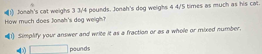 Jonah's cat weighs 3 3/4 pounds. Jonah's dog weighs 4 4/5 times as much as his cat. 
How much does Jonah's dog weigh? 
Simplify your answer and write it as a fraction or as a whole or mixed number.
□ pounds