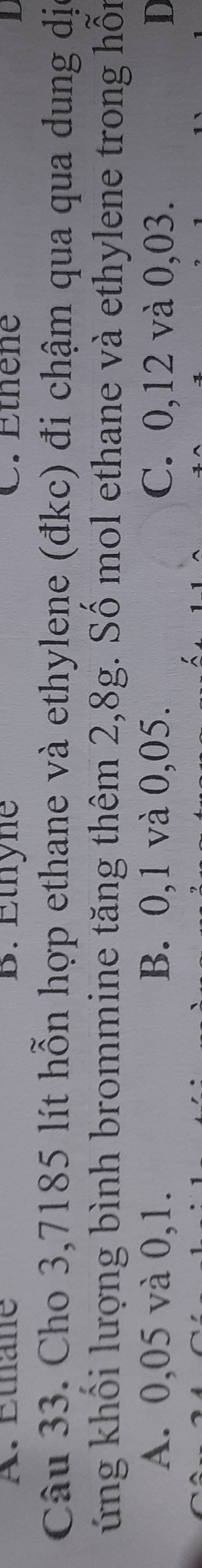 A. Éthane B. Éthyne C. Ethene
Câu 33. Cho 3,7185 lít hỗn hợp ethane và ethylene (đkc) đi chậm qua qua dung dị
ứng khối lượng bình brommine tăng thêm 2,8g. Số mol ethane và ethylene trong hỗn
A. 0,05 và 0,1. B. 0,1 và 0,05. C. 0,12 và 0,03. D
