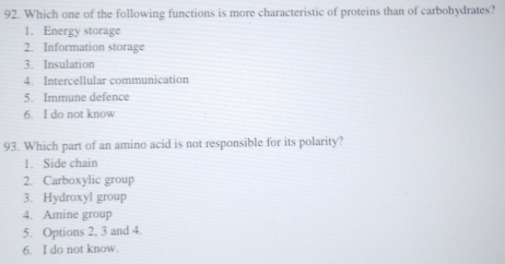 Which one of the following functions is more characteristic of proteins than of carbohydrates?
1. Energy storage
2. Information storage
3. Insulation
4. Intercellular communication
5. Immune defence
6. I do not know
93. Which part of an amino acid is not responsible for its polarity?
1. Side chain
2. Carboxylic group
3. Hydroxyl group
4. Amine group
5. Options 2, 3 and 4.
6. I do not know.