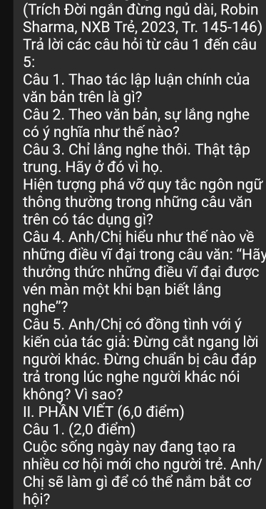 (Trích Đời ngắn đừng ngủ dài, Robin 
Sharma, NXB Trẻ, 2023, Tr. 145-146) 
Trả lời các câu hỏi từ câu 1 đến câu 
5: 
Câu 1. Thao tác lập luận chính của 
văn bản trên là gì? 
Câu 2. Theo văn bản, sự lắng nghe 
có ý nghĩa như thế nào? 
Câu 3. Chỉ lắng nghe thôi. Thật tập 
trung. Hãy ở đó vì họ. 
Hiện tượng phá vỡ quy tắc ngôn ngữ 
thông thường trong những câu văn 
trên có tác dụng gì? 
Câu 4. Anh/Chị hiểu như thế nào về 
những điều vĩ đại trong câu văn: “Hãy 
thưởng thức những điều vĩ đại được 
vén màn một khi bạn biết lắng 
nghe"? 
Câu 5. Anh/Chị có đồng tình với ý 
kiến của tác giả: Đừng cắt ngang lời 
người khác. Đừng chuẩn bị câu đáp 
trả trong lúc nghe người khác nói 
không? Vì sạo? 
II. PHÂN VIẾT (6, 0 điểm) 
Câu 1. (2,0 điểm) 
Cuộc sống ngày nay đang tạo ra 
nhiều cơ hội mới cho người trẻ. Anh/ 
Chị sẽ làm gì để có thể nắm bắt cơ 
hội?