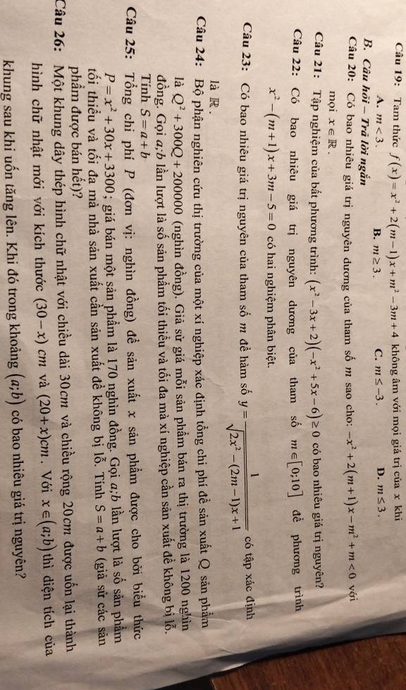 Tam thức f(x)=x^2+2(m-1)x+m^2-3m+4 không âm với mọi giá trị của x khi
A. m<3. B. m≥ 3. C. m≤ -3. D. m≤ 3.
B. Câu hồi - Trã lời ngắn
Câu 20: Có bao nhiêu giá trị nguyên dương của tham số m sao cho: -x^2+2(m+1)x-m^2+m<0</tex> với
mọi x∈ R.
Câu 21: Tập nghiệm của bất phương trình: (x^2-3x+2)(-x^2+5x-6)≥ 0 có bao nhiêu giá trị nguyên?
Câu 22: Có bao nhiêu giá trị nguyên dương của tham số m∈ [0;10] đề phương trình
x^2-(m+1)x+3m-5=0 có hai nghiệm phân biệt.
Câu 23: Có bao nhiêu giá trị nguyên của tham số m đề hàm số y= 1/sqrt(2x^2-(2m-1)x+1)  có tập xác định
là R .
Câu 24: Bộ phận nghiên cứu thị trường của một xí nghiệp xác định tổng chi phí để sản xuất Q sản phẩm
là Q^2+300Q+200000 (nghìn đồng). Giả sử giá mỗi sản phẩm bán ra thị trường là 1200 nghìn
đồng. Gọi a;b lần lượt là số sản phẩm tối thiểu và tối đa mà xí nghiệp cần sản xuất đề không bị lỗ.
Tính S=a+b
Câu 25: Tổng chi phí P (đơn vị: nghìn đồng) đề sản xuất x sản phẩm được cho bởi biểu thức
P=x^2+30x+3300; giá bán một sản phẩm là 170 nghìn đồng. Gọi a;b lần lượt là số sản phẩm
tối thiểu và tối đa mà nhà sản xuất cần sản xuất đề không bị lỗ. Tính S=a+b (giả sử các sản
phẩm được bán hết)?
Câu 26: Một khung dây thép hình chữ nhật với chiều dài 30cm và chiều rộng 20cm được uốn lại thành
hình chữ nhật mới với kích thước (30-x)cm và (20+x)cm. Với x∈ (a;b) thì diện tích của
khung sau khi uốn tăng lên. Khi đó trong khoảng (a;b) có bao nhiêu giá trị nguyên?