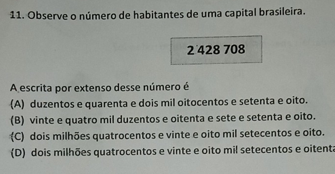 Observe o número de habitantes de uma capital brasileira.
2 428 708
A escrita por extenso desse número é
(A) duzentos e quarenta e dois mil oitocentos e setenta e oito.
(B) vinte e quatro mil duzentos e oitenta e sete e setenta e oito.
C) dois milhões quatrocentos e vinte e oito mil setecentos e oito.
(D) dois milhões quatrocentos e vinte e oito mil setecentos e oitenta