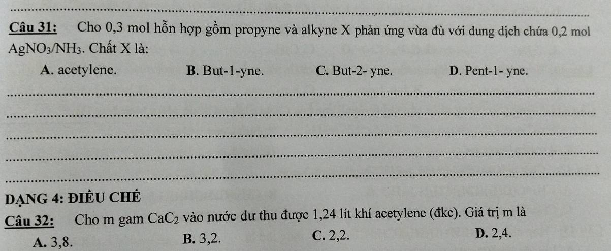 Cho 0, 3 mol hỗn hợp gồm propyne và alkyne X phản ứng vừa đủ với dung dịch chứa 0, 2 mol
AgNO_3/NH_3. Chất X là:
A. acetylene. B. But -1 -yne. C. But -2 - yne. D. Pent -1 - yne.
_
_
_
_
_
DạnG 4: ĐIÊU CHÊ
Câu 32: Cho m gam CaC_2 vào nước dư thu được 1,24 lít khí acetylene (đkc). Giá trị m là
A. 3, 8. B. 3, 2. C. 2, 2.
D. 2, 4.