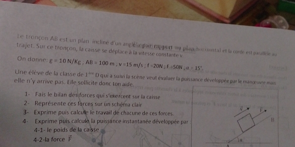 Le tronçon AB est un plan incliné d'un anglélmpan eapport au plan horizontal et la corde est paralléle au 
trajet. Sur ce tronçon, la caisse se déplace à la vitesse constante v 
On donne: g=10N/Kg, AB=100m; v=15m/s; f=20N; F=50N; a=15°. 
Une élève de la classe de 1^(tre)D qui a suivi la scène veut évaluer la puissance développée par le manœuvre mais 
elle n'y arrive pas. Elle sollicite donc ton aide. 
1- Fais le bilan des forces qui s'exercent sur la caisse 
2- Représente ces forces sur un schéma clair 
V F
3- Exprime puis calcule le travail de chacune de ces forces. 
4- Exprime puis calcule la puissance instantanée développée par 
B 
4-1- le poids de la caisse 
4-2-la force vector F
a