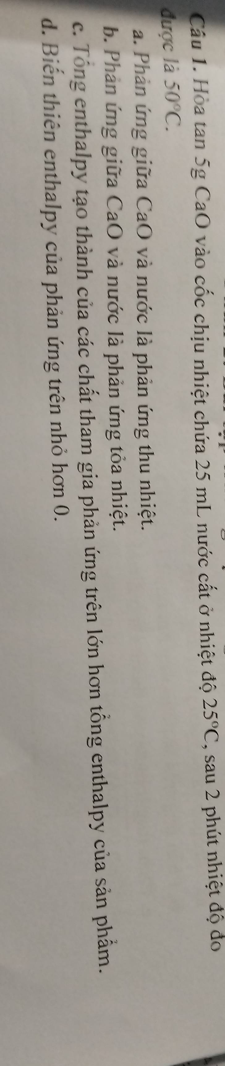 Hòa tan 5g CaO vào cốc chịu nhiệt chứa 25 mL nước cất ở nhiệt độ 25°C , sau 2 phút nhiệt độ đo
được là 50°C.
a. Phản ứng giữa CaO và nước là phản ứng thu nhiệt.
b. Phản ứng giữa CaO và nước là phản ứng tỏa nhiệt.
c. Tổng enthalpy tạo thành của các chất tham gia phản ứng trên lớn hơn tổng enthalpy của sản phẩm.
d. Biến thiên enthalpy của phản ứng trên nhỏ hơn 0.