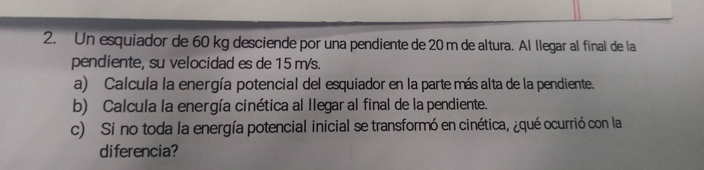 Un esquiador de 60 kg desciende por una pendiente de 20 m de altura. Al llegar al final de la 
pendiente, su velocidad es de 15 m/s. 
a) Calcula la energía potencial del esquiador en la parte más alta de la pendiente. 
b) Calcula la energía cinética al Ilegar al final de la pendiente. 
c) Si no toda la energía potencial inicial se transformó en cinética, ¿qué ocurrió con la 
diferencia?