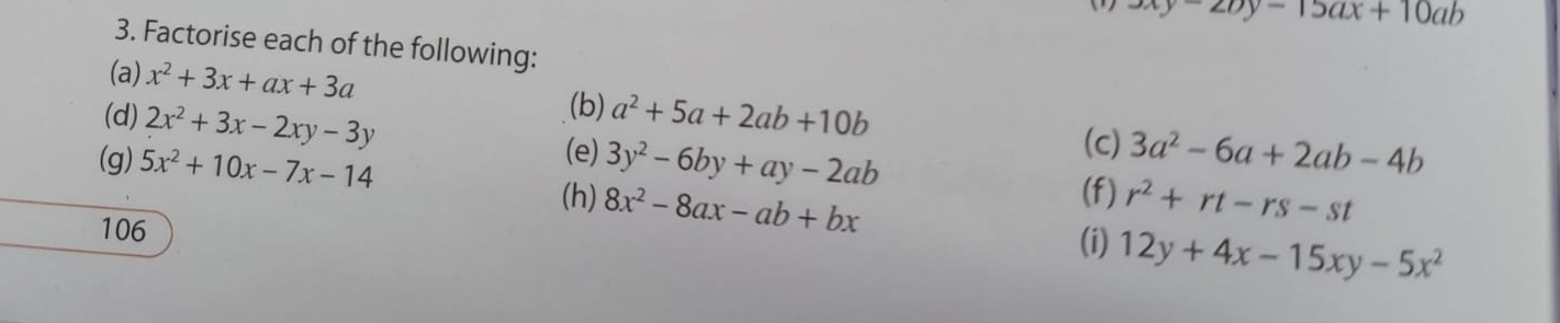 3xy-27y-15ax+10ab
3. Factorise each of the following: 
(a) x^2+3x+ax+3a
(b) 
(d) 2x^2+3x-2xy-3y a^2+5a+2ab+10b (c) 
(e) 
(g) 5x^2+10x-7x-14 3y^2-6by+ay-2ab 3a^2-6a+2ab-4b
(f) r^2+rt-rs-st
(h) 8x^2-8ax-ab+bx 12y+4x-15xy-5x^2
106 
(i)