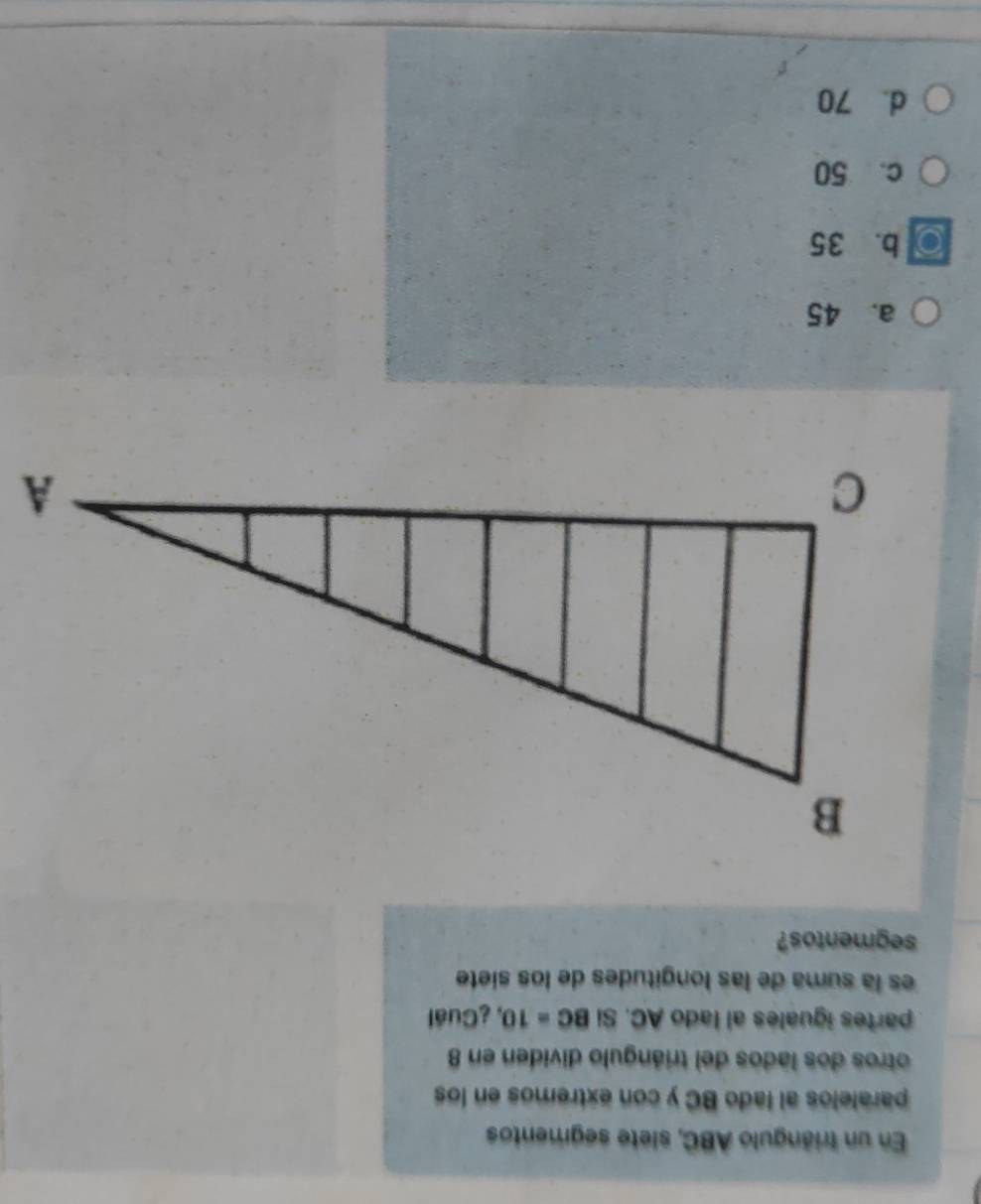 En un triángulo ABC, slete segmentos
paralelos al lado BC y con extremos en los
otros dos lados del triángulo dividen en 8
partes iguales al lado AC. Si BC=10 , ¿Cuál
es la suma de las longitudes de los siete
segmentos?
a. 45
b. 35
c. 50
d. 70