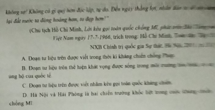 không sơ! Không có gi quý hợm đọc lập, tự đo. Đến ngày thắng lợi, nhân tun t s n n
lại đất nước ta đàng hoàng hơn, to đẹp hơm!"
(Chu tịch Hồ Chỉ Minh, Lời kêu gọi toàn quốc chống Mi, phí an Tàu Cam n
Việt Nam ngày 17-7-1966, trích trong: Hồ Chi Mnh, Tam n T 
NXB Chính trị quốc gia Sự thá, Pa Năm 200 1 m
A. Đoạn tư liệu trên được viết trong thời ki kháng chiên chứng Phợ
B. Đoạn tư liệu trên thể hiện khát vọng được sóng trong mắa trường ta ta 
ung hộ của quốc tế
C. Đoạn tư liệu trên được việt nhăm kêu gọi toàn quốc khing c.
D. Hà Nội và Hái Phòng là hai chiến trường khốc hột trong cuốc thung c 
chóng Mĩ