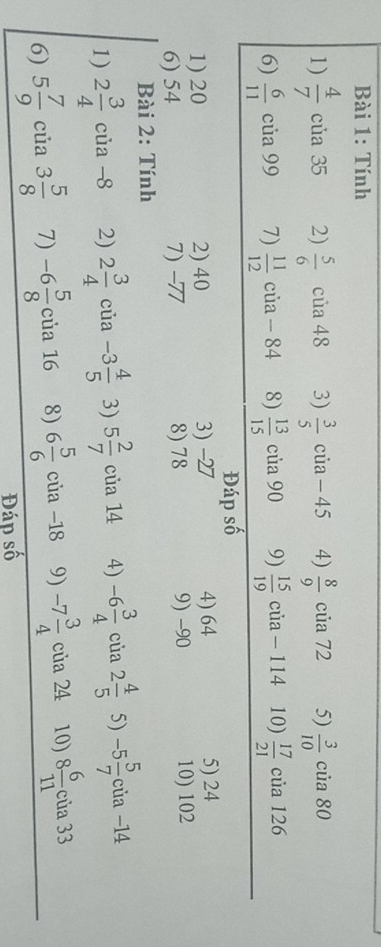 Tính 
1)  4/7  của 35 2)  5/6  của 48 3)  3/5  của - 45 4)  8/9  của 72 5)  3/10  của 80
6)  6/11  của 99 7)  11/12  của - 84 8)  13/15  của 90 9)  15/19  của - 114 10)  17/21  của 126
Đáp số 
1) 20 2) 40 3) -27 4) 64 5) 24
6) 54 7) -77 8) 78 9) -90 10) 102
Bài 2: Tính 
1) 2 3/4  cùa 8 2) 2 3/4  của -3 4/5  3) 5 2/7  của 14 4) -6 3/4  của 2 4/5  5) -5 5/7 c ủa −14
6) 5 7/9  của 3 5/8  7) -6 5/8 cia16 8) 6 5/6  của -18 9) -7 3/4  của 24 10) 8 6/11 ci a 33
Đáp số