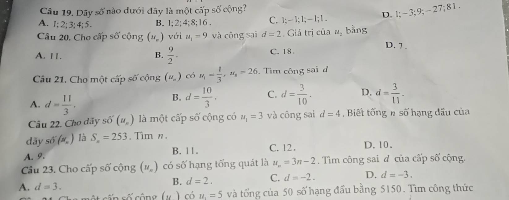 Dãy số nào dưới đây là một cấp số cộng?
D. l; -3; 9; -27; 8 1 .
A. 1; 2; 3; 4; 5. B. 1; 2; 4; 8; 1 6 . C. 1; - 1; 1; − 1; 1.
Câu 20. Cho cấp số cộng (u_n) với u_1=9 và công sai d=2. Giá trị của u_2 bằng
A. 11. B.  9/2 . C. 18.
D. 7.
Câu 21. Cho một cấp số cộng (u_n) có u_1= 1/3 , u_8=26. Tìm công sai d
A. d= 11/3 .
B. d= 10/3 . d= 3/10 . D. d= 3/11 . 
C.
Câu 22. Cho dãy số (u_n) là một cấp số cộng có u_1=3 và công sai d=4. Biết tổng n số hạng đầu của
dāy Shat O(mu _n) là S_n=253. Tìm n.
B. 11. C. 12. D. 10.
A. 9.
Câu 23. Cho cấp số cộng (u_n) có số hạng tổng quát là u_n=3n-2. Tìm công sai d của cấp số cộng.
D.
A. d=3.
B. d=2.
C. d=-2. d=-3.
(u) có u_1=5 và tổng của 50 số hạng đầu bằng 5150. Tìm công thức