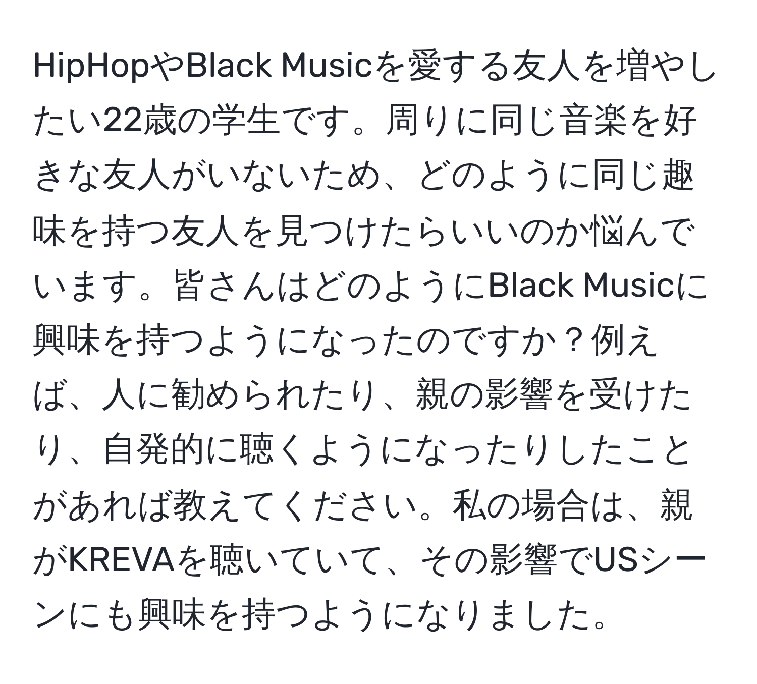 HipHopやBlack Musicを愛する友人を増やしたい22歳の学生です。周りに同じ音楽を好きな友人がいないため、どのように同じ趣味を持つ友人を見つけたらいいのか悩んでいます。皆さんはどのようにBlack Musicに興味を持つようになったのですか？例えば、人に勧められたり、親の影響を受けたり、自発的に聴くようになったりしたことがあれば教えてください。私の場合は、親がKREVAを聴いていて、その影響でUSシーンにも興味を持つようになりました。