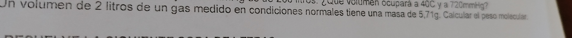 ros: ¿Que volumen ocupará a 40C y a 720mmHg? 
Un volumen de 2 litros de un gas medido en condiciones normales tiene una masa de 5,71g. Calcular el peso molecular