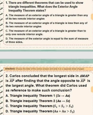 There are different theorems that can be used to show
triangle inequalities. What does the Exterior Angle
Inequality Theorem states?
A. The measure of an exterior angle of a triangle is greater than any
of its two remote interior angles
B. The measure of an exterior angle of a triangle is less than any of
its two remote interior angles
C. The measure of an exterior angle of a triangle is greater than to
only one remote interior angle.
D. The measure of the exterior angle is equal to the sum of measure
of three sides.
Directione: Choose the letter of the conrect answer and write it on a soparate sheet of paper
2. Carlos concluded that the longest side in △ MAP
is overline AP after finding that the angle opposite to overline AP is
the largest angle. What theorem did Carlos used
as reference to make such conclusion?
A. Triangle Inequality Theorem 1(Ssto Aa)
B. Triangle Inequality Theorem 2(Aato Ss)
C. Triangle Inequality Theorem (S_1+S_2>S_3)
D. Triangle Inequality Theorem (Aa+Aa>S_3)