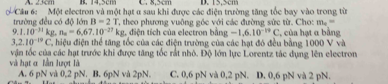 A. 23cm B. 14,5cm C. 8,5cm D. 15,5cm
Câu 6: Một electron và một hạt α sau khi được các điện trường tăng tốc bay vào trong từ
trường đều có độ lớn B=2T T, theo phương vuông góc với các đường sức từ. Cho: m_e=
9.1.10^(-31)kg, n_a=6,67.10^(-27)kg , điện tích của electron bằng -1,6.10^(-19)C , của hạt α bằng
3,2.10^(-19)C C, hiệu điện thế tăng tốc của các điện trường của các hạt đó đều bằng 1000 V và
vận tốc của các hạt trước khi được tăng tốc rất nhỏ. Độ lớn lực Lorentz tác dụng lên electron
và hạt α lần lượt là
A. 6 pN và 0,2 pN. B. 6pN và 2pN. C. 0, 6 pN và 0,2 pN. D. 0, 6 pN và 2 pN.