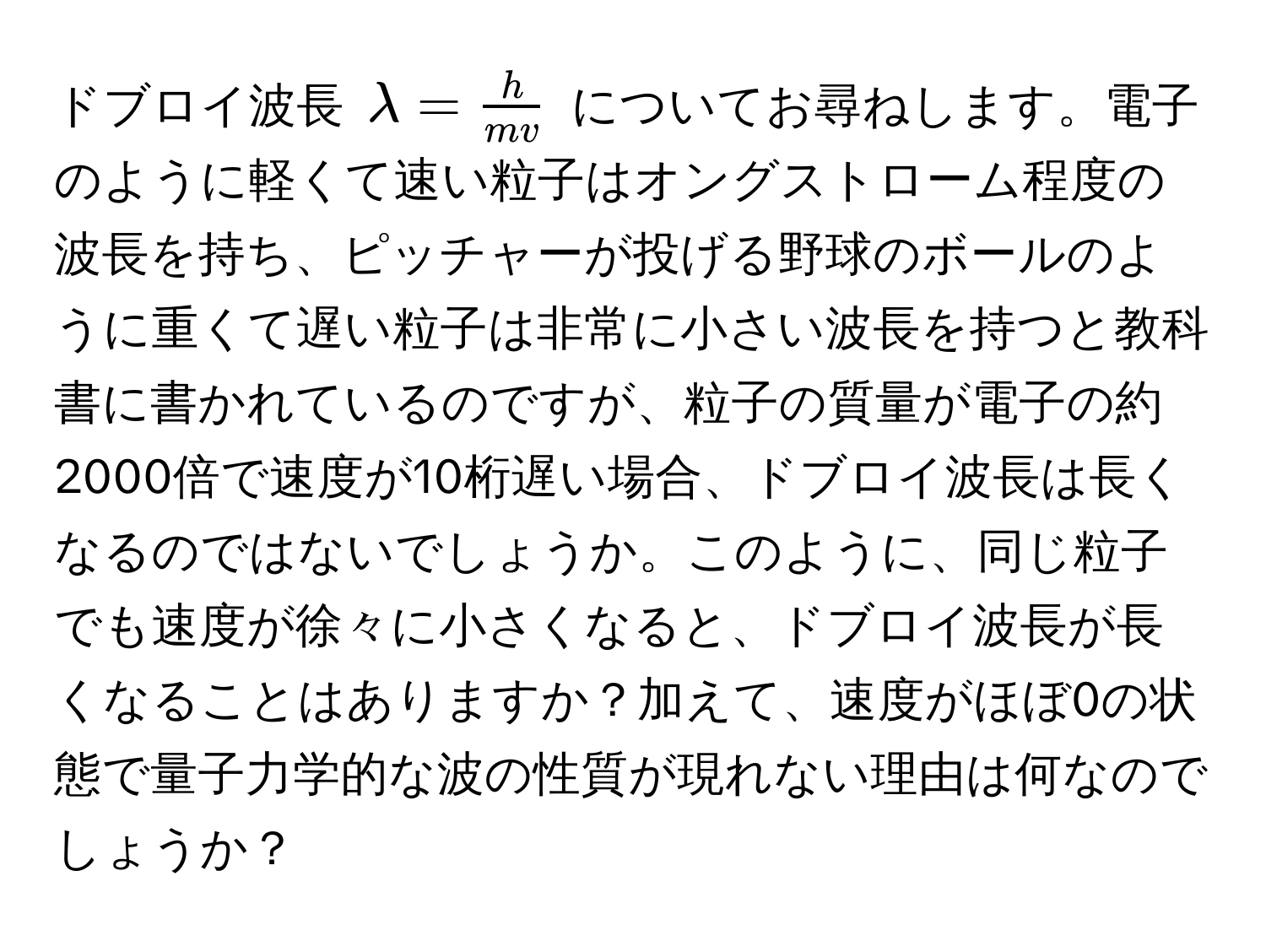 ドブロイ波長 $lambda =  h/mv $ についてお尋ねします。電子のように軽くて速い粒子はオングストローム程度の波長を持ち、ピッチャーが投げる野球のボールのように重くて遅い粒子は非常に小さい波長を持つと教科書に書かれているのですが、粒子の質量が電子の約2000倍で速度が10桁遅い場合、ドブロイ波長は長くなるのではないでしょうか。このように、同じ粒子でも速度が徐々に小さくなると、ドブロイ波長が長くなることはありますか？加えて、速度がほぼ0の状態で量子力学的な波の性質が現れない理由は何なのでしょうか？